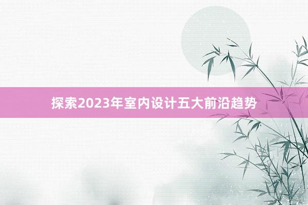 探索2023年室内设计五大前沿趋势