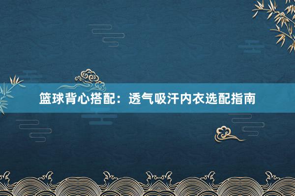 篮球背心搭配：透气吸汗内衣选配指南